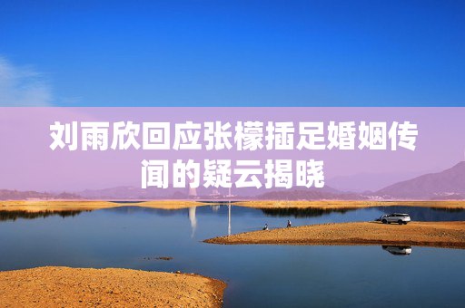 刘雨欣回应张檬插足婚姻传闻的疑云揭晓