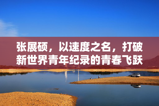 张展硕，以速度之名，打破新世界青年纪录的青春飞跃