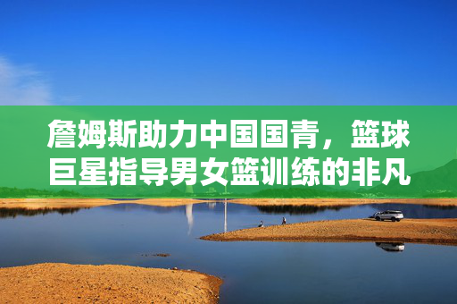 詹姆斯助力中国国青，篮球巨星指导男女篮训练的非凡之旅