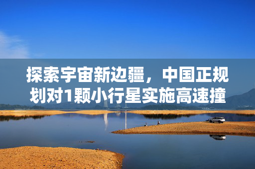 探索宇宙新边疆，中国正规划对1颗小行星实施高速撞击