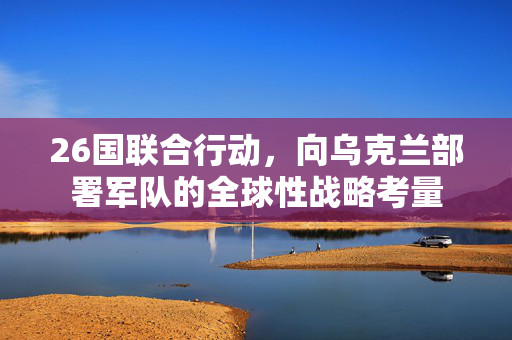 26国联合行动，向乌克兰部署军队的全球性战略考量