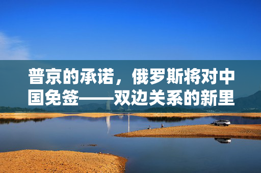 普京的承诺，俄罗斯将对中国免签——双边关系的新里程碑与未来展望