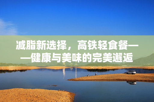 减脂新选择，高铁轻食餐——健康与美味的完美邂逅