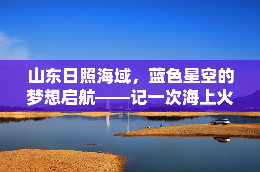 山东日照海域，蓝色星空的梦想启航——记一次海上火箭发射的壮丽篇章