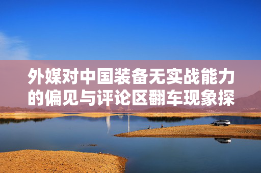 外媒对中国装备无实战能力的偏见与评论区翻车现象探析