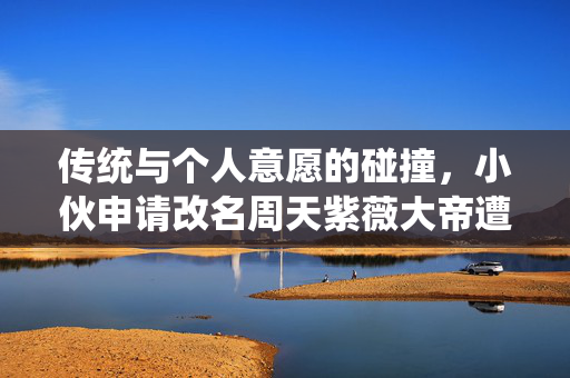 传统与个人意愿的碰撞，小伙申请改名周天紫薇大帝遭驳回