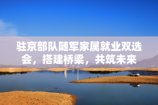 驻京部队随军家属就业双选会，搭建桥梁，共筑未来