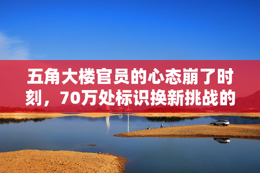 五角大楼官员的心态崩了时刻，70万处标识换新挑战的背后
