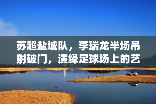 苏超盐城队，李瑞龙半场吊射破门，演绎足球场上的艺术与奇迹