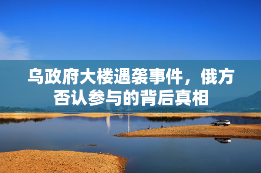 乌政府大楼遇袭事件，俄方否认参与的背后真相