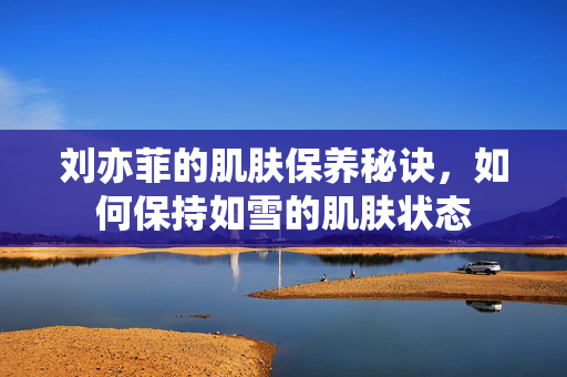 刘亦菲的肌肤保养秘诀，如何保持如雪的肌肤状态