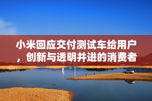 小米回应交付测试车给用户，创新与透明并进的消费者关系新篇章