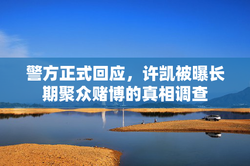 警方正式回应，许凯被曝长期聚众赌博的真相调查