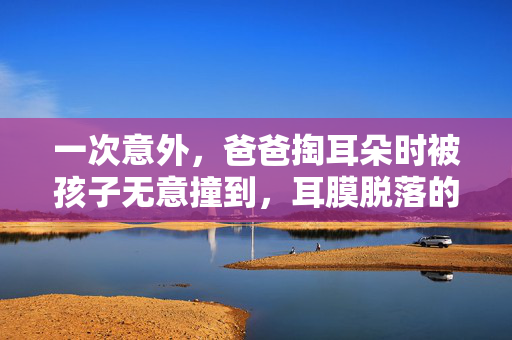 一次意外，爸爸掏耳朵时被孩子无意撞到，耳膜脱落的教训与反思