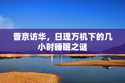 普京访华，日理万机下的几小时睡眠之谜