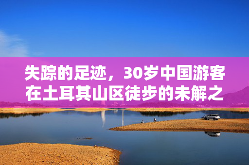 失踪的足迹，30岁中国游客在土耳其山区徒步的未解之谜