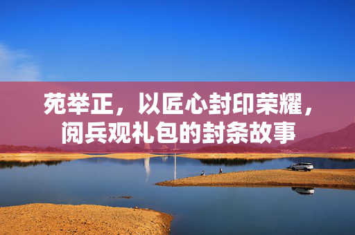 苑举正，以匠心封印荣耀，阅兵观礼包的封条故事