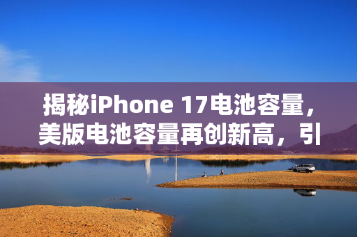 揭秘iPhone 17电池容量，美版电池容量再创新高，引领续航新纪元
