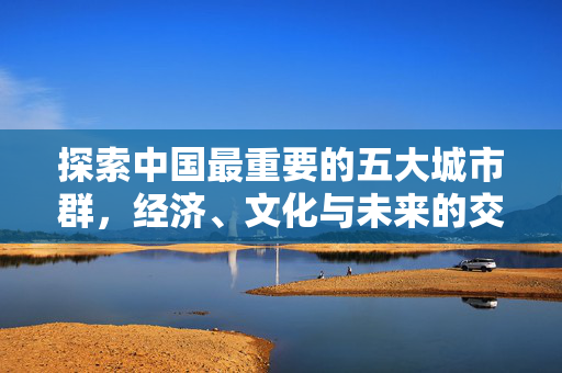 探索中国最重要的五大城市群，经济、文化与未来的交汇点