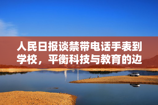 人民日报谈禁带电话手表到学校，平衡科技与教育的边界