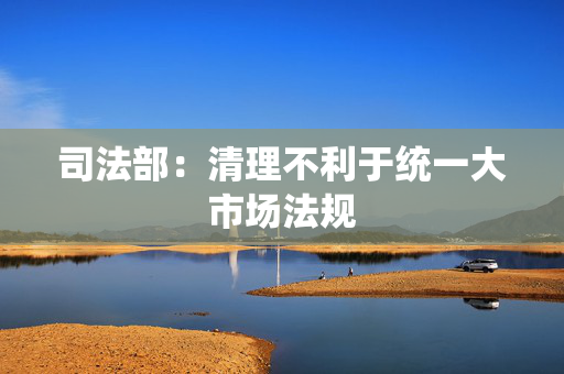 司法部：清理不利于统一大市场法规