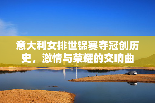 意大利女排世锦赛夺冠创历史，激情与荣耀的交响曲