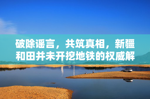 破除谣言，共筑真相，新疆和田并未开挖地铁的权威解读