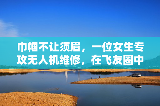 巾帼不让须眉，一位女生专攻无人机维修，在飞友圈中崭露头角