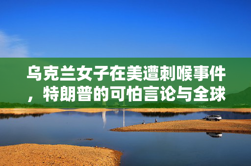 乌克兰女子在美遭刺喉事件，特朗普的可怕言论与全球安全反思