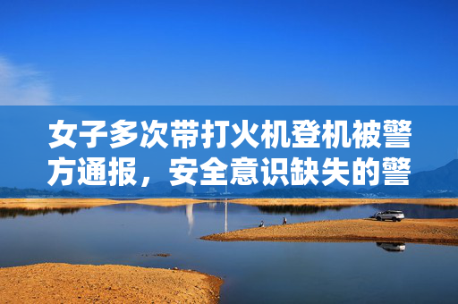 女子多次带打火机登机被警方通报，安全意识缺失的警醒