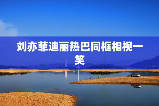 刘亦菲迪丽热巴同框相视一笑
