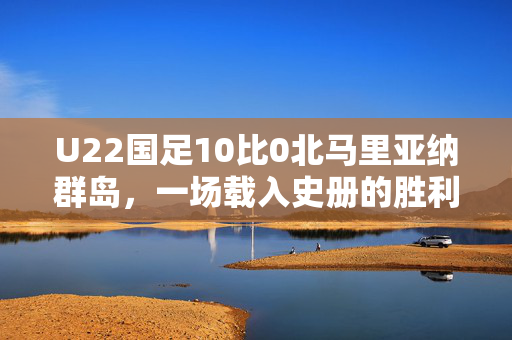 U22国足10比0北马里亚纳群岛，一场载入史册的胜利
