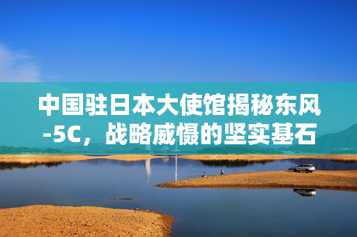 中国驻日本大使馆揭秘东风-5C，战略威慑的坚实基石