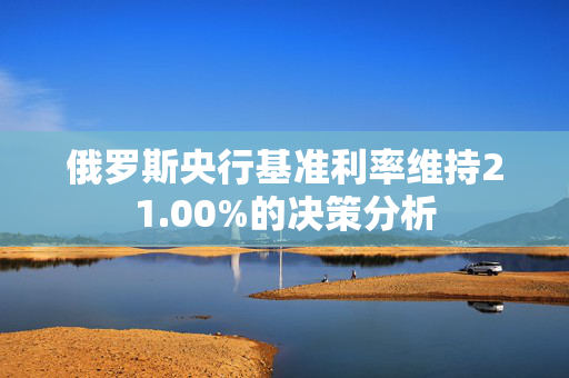 俄罗斯央行基准利率维持21.00%的决策分析
