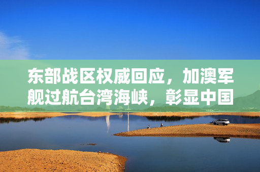 东部战区权威回应，加澳军舰过航台湾海峡，彰显中国主权与安全决心