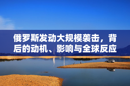 俄罗斯发动大规模袭击，背后的动机、影响与全球反应