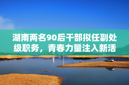 湖南两名90后干部拟任副处级职务，青春力量注入新活力
