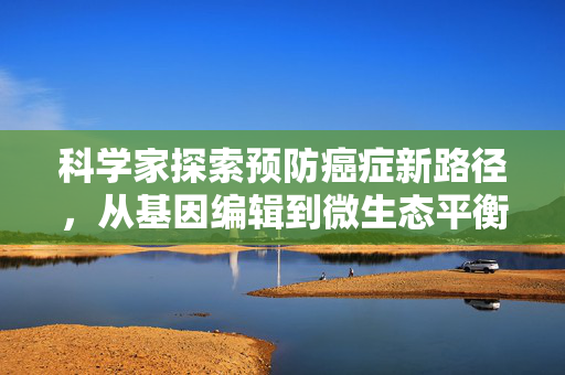 科学家探索预防癌症新路径，从基因编辑到微生态平衡的全面攻防