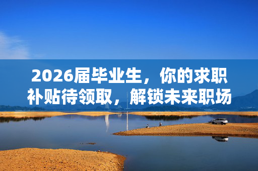 2026届毕业生，你的求职补贴待领取，解锁未来职场的黄金钥匙