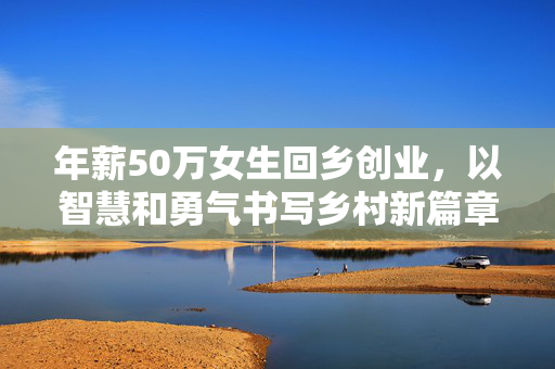 年薪50万女生回乡创业，以智慧和勇气书写乡村新篇章