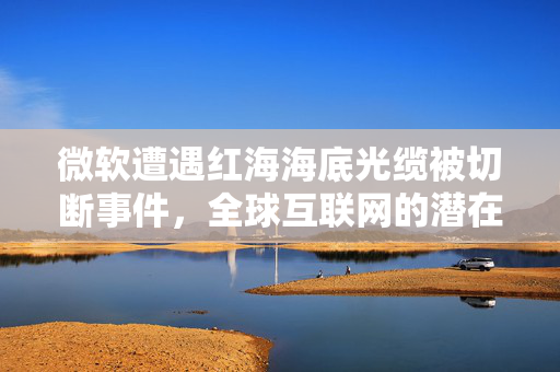 微软遭遇红海海底光缆被切断事件，全球互联网的潜在危机与应对策略