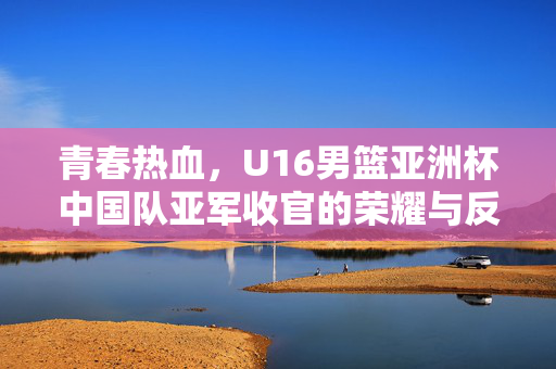 青春热血，U16男篮亚洲杯中国队亚军收官的荣耀与反思