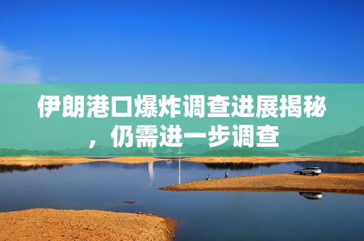 伊朗港口爆炸调查进展揭秘，仍需进一步调查