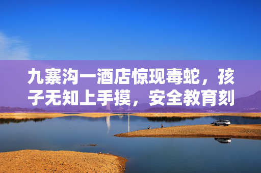 九寨沟一酒店惊现毒蛇，孩子无知上手摸，安全教育刻不容缓