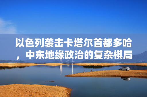 以色列袭击卡塔尔首都多哈，中东地缘政治的复杂棋局