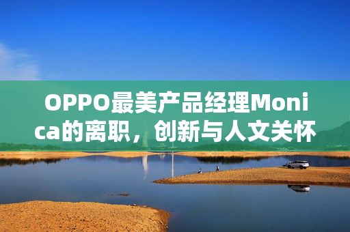OPPO最美产品经理Monica的离职，创新与人文关怀的双重失落
