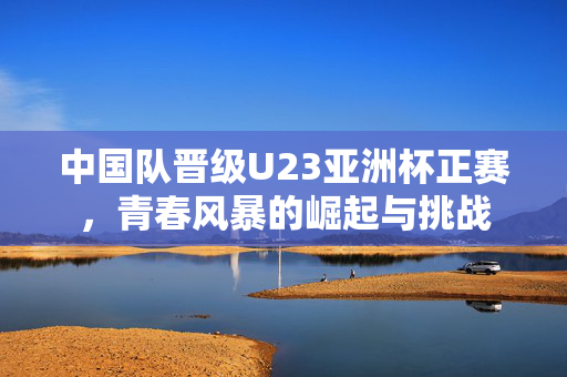 中国队晋级U23亚洲杯正赛，青春风暴的崛起与挑战