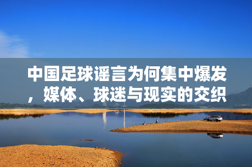 中国足球谣言为何集中爆发，媒体、球迷与现实的交织漩涡