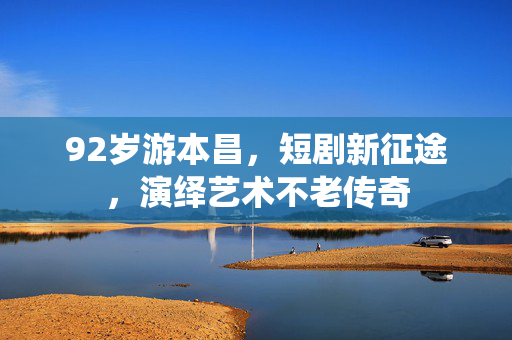92岁游本昌，短剧新征途，演绎艺术不老传奇