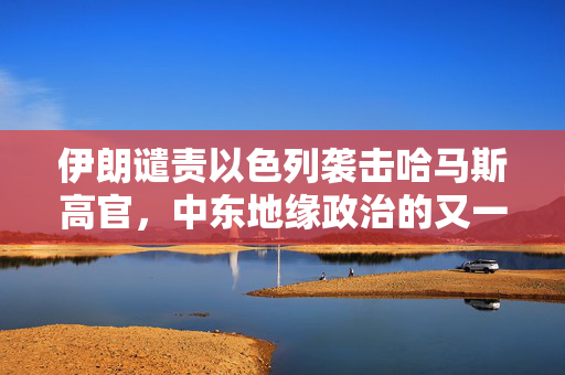 伊朗谴责以色列袭击哈马斯高官，中东地缘政治的又一紧张时刻